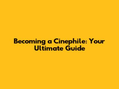 Becoming a Cinephile: Your Ultimate Guide