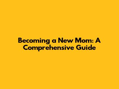Becoming a New Mom: A Comprehensive Guide