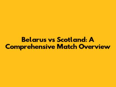 Belarus vs Scotland: A Comprehensive Match Overview