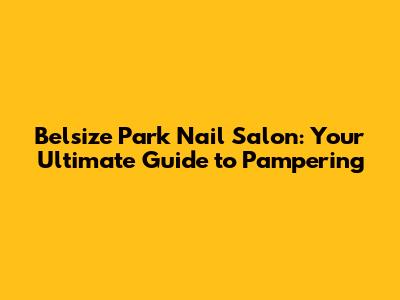 Belsize Park Nail Salon: Your Ultimate Guide to Pampering
