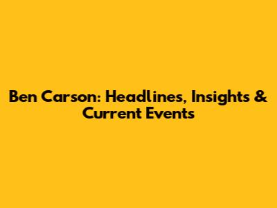 Ben Carson: Headlines, Insights & Current Events