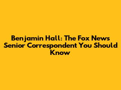 Benjamin Hall: The Fox News Senior Correspondent You Should Know