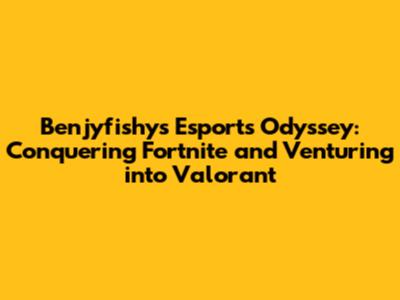 Benjyfishy's Esports Odyssey: Conquering Fortnite and Venturing into Valorant