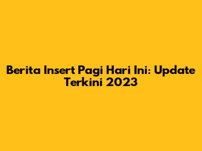Berita Insert Pagi Hari Ini: Update Terkini 2023