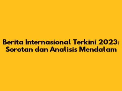 Berita Internasional Terkini 2023: Sorotan dan Analisis Mendalam