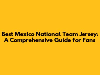 Best Mexico National Team Jersey: A Comprehensive Guide for Fans