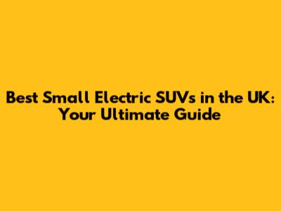 Best Small Electric SUVs in the UK: Your Ultimate Guide