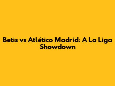 Betis vs Atlético Madrid: A La Liga Showdown