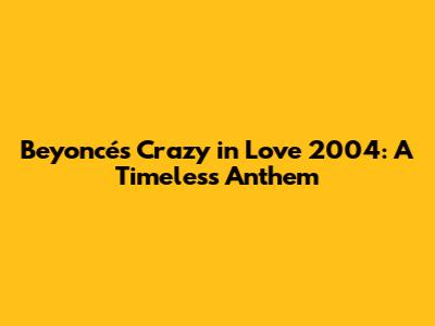 Beyoncé's 'Crazy in Love' 2004: A Timeless Anthem