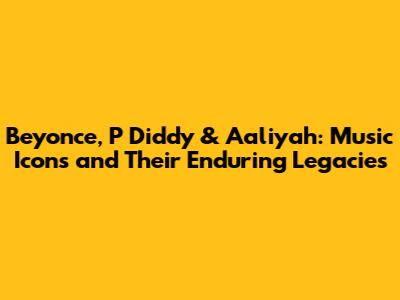 Beyonce, P Diddy & Aaliyah: Music Icons and Their Enduring Legacies
