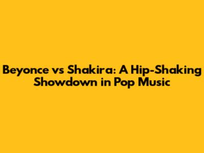 Beyonce vs Shakira: A Hip-Shaking Showdown in Pop Music