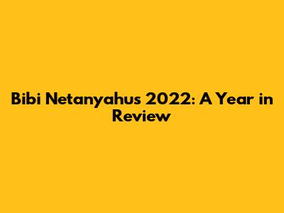 Bibi Netanyahu's 2022: A Year in Review