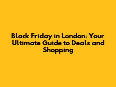 Black Friday in London: Your Ultimate Guide to Deals and Shopping
