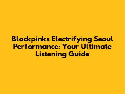 Blackpink's Electrifying Seoul Performance: Your Ultimate Listening Guide
