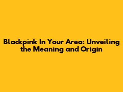 Blackpink In Your Area: Unveiling the Meaning and Origin