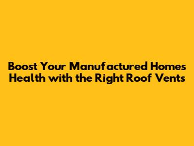 Boost Your Manufactured Home's Health with the Right Roof Vents