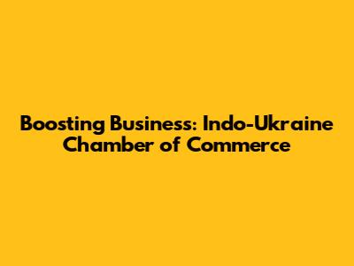 Boosting Business: Indo-Ukraine Chamber of Commerce