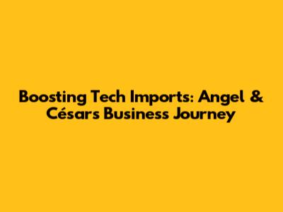 Boosting Tech Imports: Angel & César's Business Journey