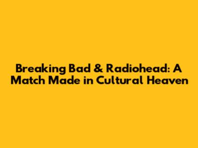 Breaking Bad & Radiohead: A Match Made in Cultural Heaven