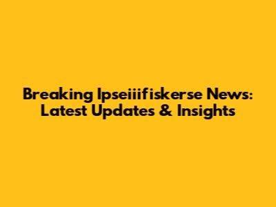 Breaking Ipseiiifiskerse News: Latest Updates & Insights