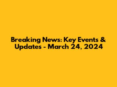 Breaking News: Key Events & Updates - March 24, 2024