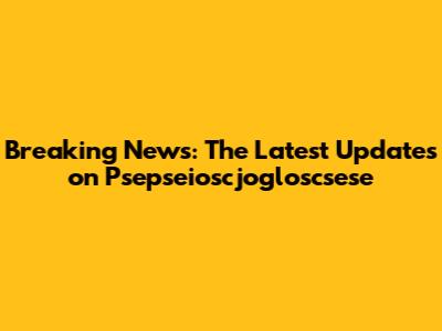 Breaking News: The Latest Updates on Psepseioscjogloscsese