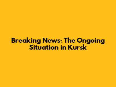 Breaking News: The Ongoing Situation in Kursk