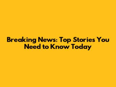 Breaking News: Top Stories You Need to Know Today
