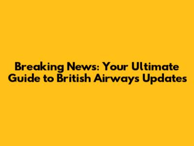 Breaking News: Your Ultimate Guide to British Airways Updates