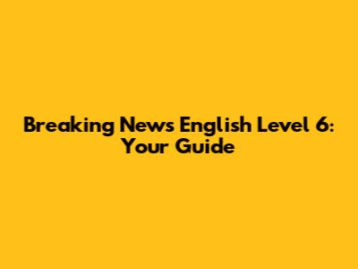 Breaking News English Level 6: Your Guide