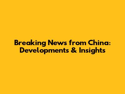 Breaking News from China: Developments & Insights