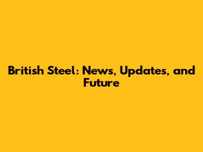 British Steel: News, Updates, and Future