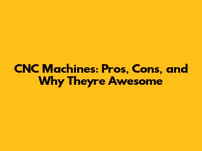 CNC Machines: Pros, Cons, and Why They're Awesome