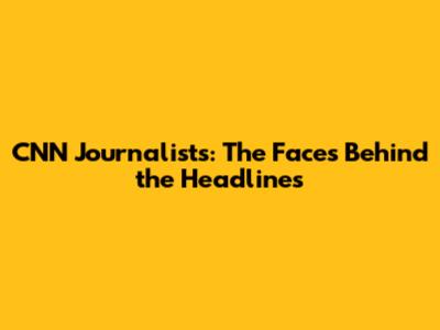 CNN Journalists: The Faces Behind the Headlines
