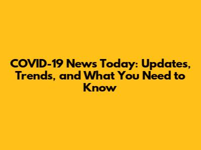 COVID-19 News Today: Updates, Trends, and What You Need to Know