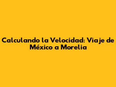 Calculando la Velocidad: Viaje de México a Morelia