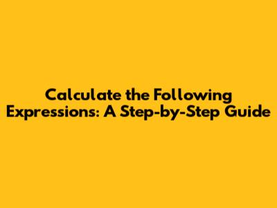Calculate the Following Expressions: A Step-by-Step Guide