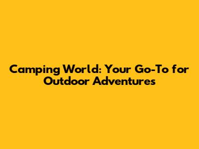 Camping World: Your Go-To for Outdoor Adventures