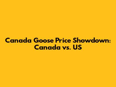Canada Goose Price Showdown: Canada vs. US