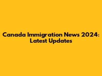 Canada Immigration News 2024: Latest Updates