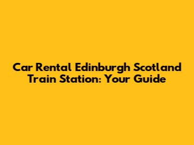 Car Rental Edinburgh Scotland Train Station: Your Guide