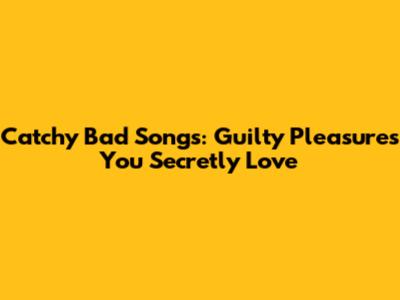 Catchy Bad Songs: Guilty Pleasures You Secretly Love