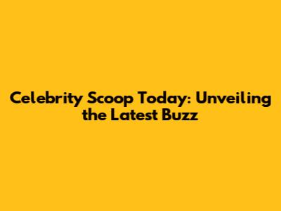 Celebrity Scoop Today: Unveiling the Latest Buzz