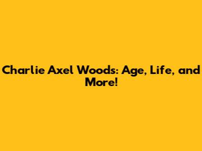 Charlie Axel Woods: Age, Life, and More!