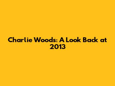 Charlie Woods: A Look Back at 2013