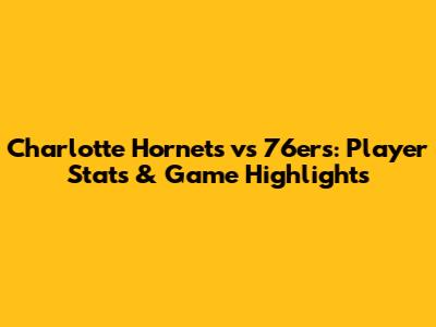Charlotte Hornets vs 76ers: Player Stats & Game Highlights