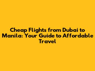 Cheap Flights from Dubai to Manila: Your Guide to Affordable Travel