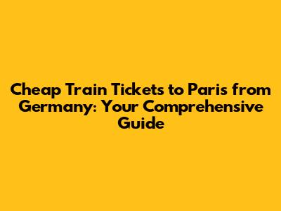 Cheap Train Tickets to Paris from Germany: Your Comprehensive Guide