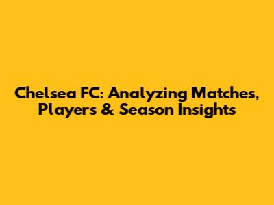 Chelsea FC: Analyzing Matches, Players & Season Insights