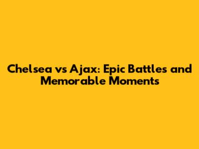 Chelsea vs Ajax: Epic Battles and Memorable Moments